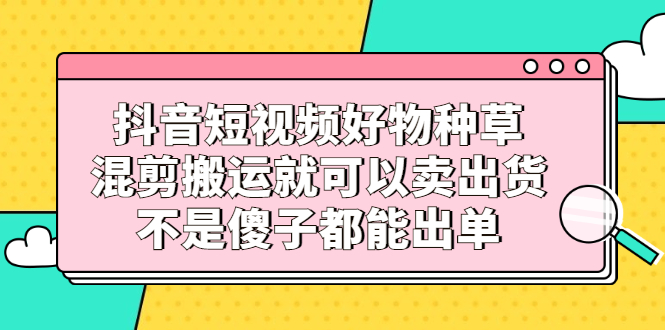 抖音短视频好物种草，混剪搬运就可以卖出货，不是傻子都能出单网创吧-网创项目资源站-副业项目-创业项目-搞钱项目左姐网创